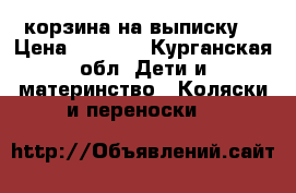 корзина на выписку  › Цена ­ 3 500 - Курганская обл. Дети и материнство » Коляски и переноски   